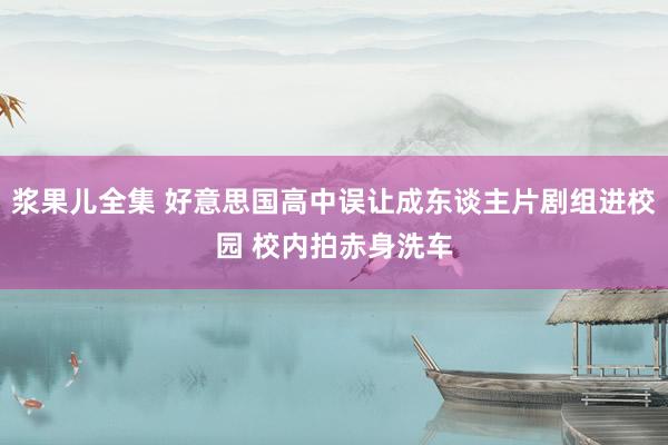 浆果儿全集 好意思国高中误让成东谈主片剧组进校园 校内拍赤身洗车