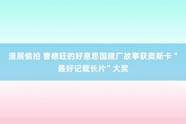 漫展偷拍 曹德旺的好意思国建厂故事获奥斯卡＂最好记载长片”大奖