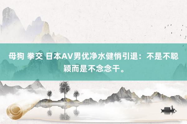 母狗 拳交 日本AV男优净水健悄引退：不是不聪颖而是不念念干。