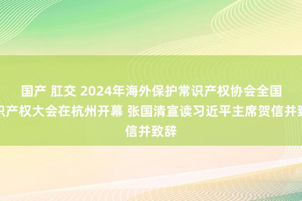 国产 肛交 2024年海外保护常识产权协会全国常识产权大会在杭州开幕 张国清宣读习近平主席贺信并致辞