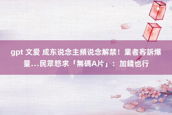 gpt 文爱 成东说念主頻说念解禁！業者客訴爆量…民眾怒求「無碼A片」：加錢也行