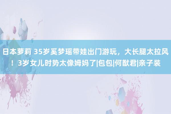 日本萝莉 35岁奚梦瑶带娃出门游玩，大长腿太拉风！3岁女儿时势太像姆妈了|包包|何猷君|亲子装