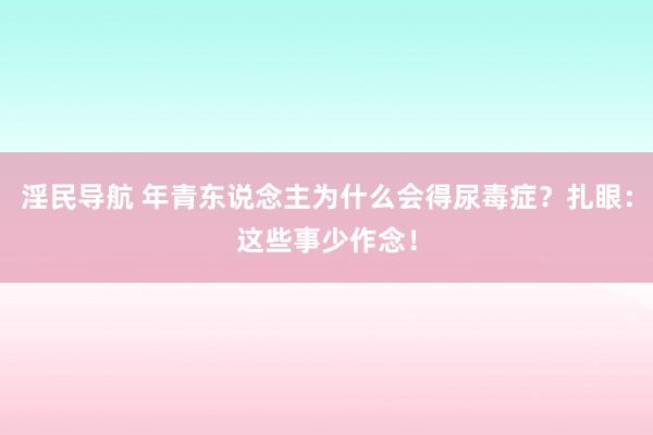 淫民导航 年青东说念主为什么会得尿毒症？扎眼：这些事少作念！