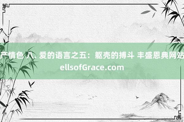 国产情色 八. 爱的语言之五：躯壳的搏斗 丰盛恩典网站WellsofGrace.com