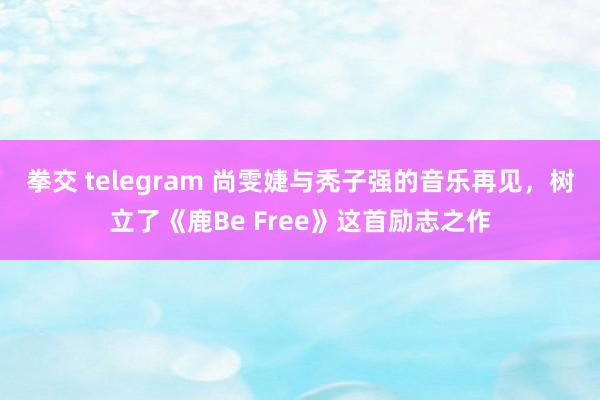 拳交 telegram 尚雯婕与秃子强的音乐再见，树立了《鹿Be Free》这首励志之作