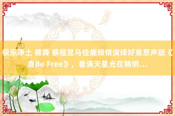 极乐净土 裸舞 蔡程昱马佳鹿倾情演绎好意思声版《鹿Be Free》，看满天星光在精明…