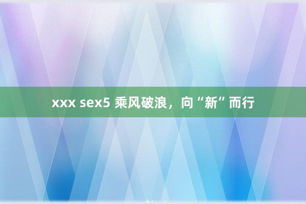 xxx sex5 乘风破浪，向“新”而行