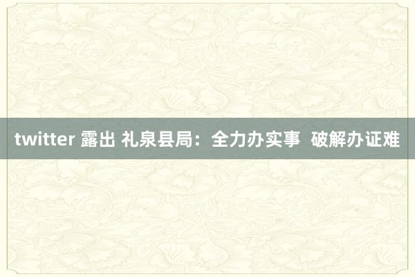 twitter 露出 礼泉县局：全力办实事  破解办证难