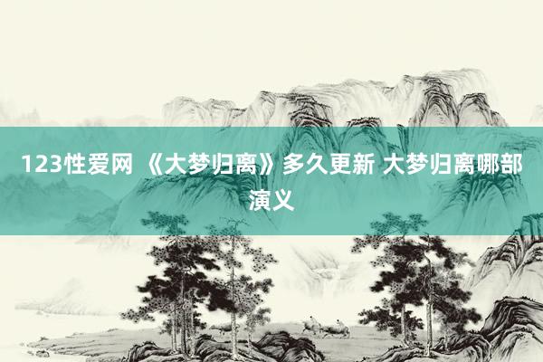 123性爱网 《大梦归离》多久更新 大梦归离哪部演义