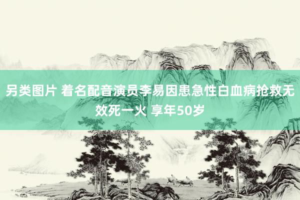 另类图片 着名配音演员李易因患急性白血病抢救无效死一火 享年50岁