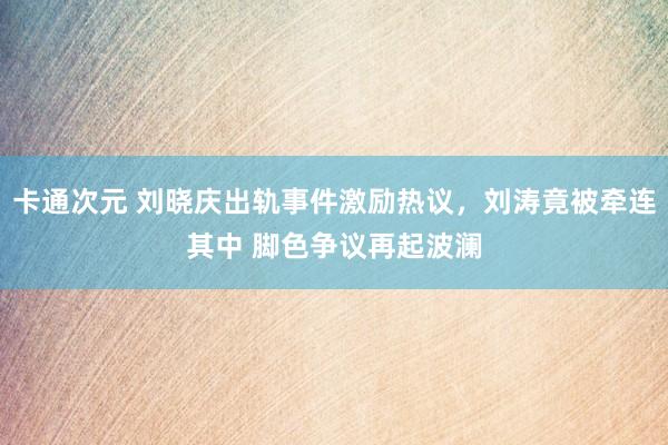 卡通次元 刘晓庆出轨事件激励热议，刘涛竟被牵连其中 脚色争议再起波澜