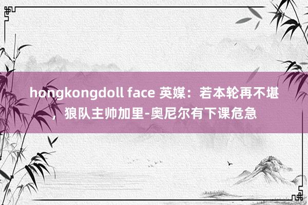 hongkongdoll face 英媒：若本轮再不堪，狼队主帅加里-奥尼尔有下课危急