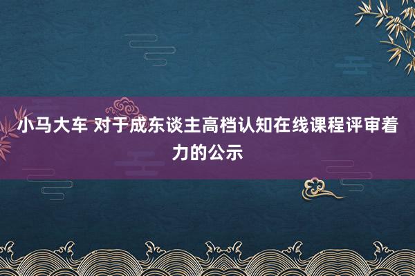 小马大车 对于成东谈主高档认知在线课程评审着力的公示