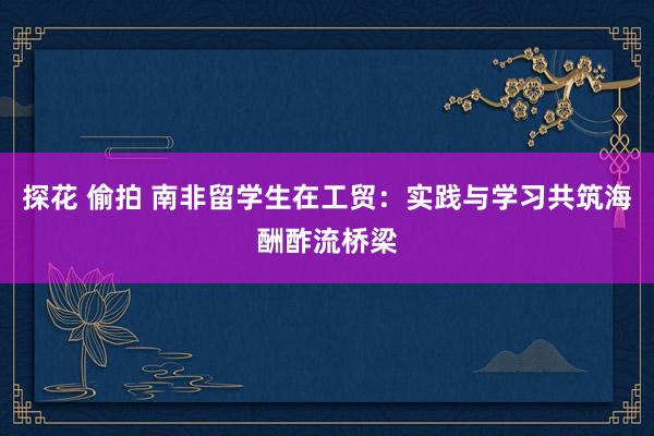 探花 偷拍 南非留学生在工贸：实践与学习共筑海酬酢流桥梁