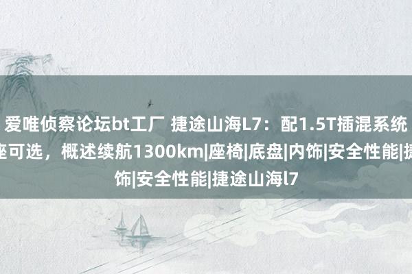 爱唯侦察论坛bt工厂 捷途山海L7：配1.5T插混系统，5座/7座可选，概述续航1300km|座椅|底盘|内饰|安全性能|捷途山海l7