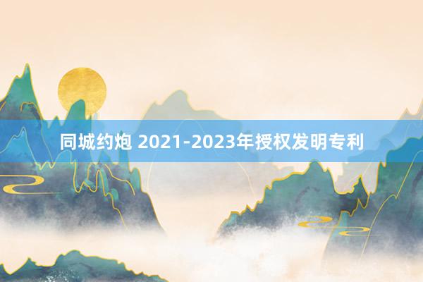 同城约炮 2021-2023年授权发明专利