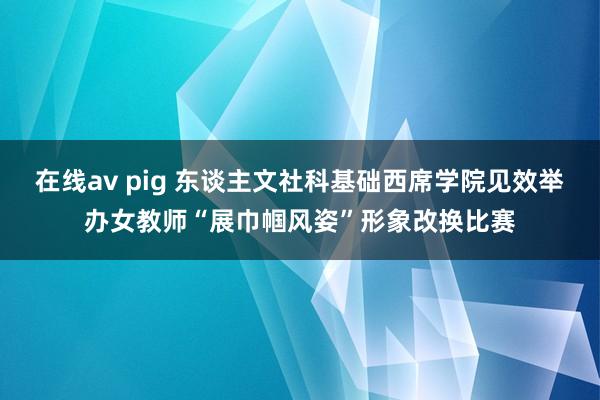 在线av pig 东谈主文社科基础西席学院见效举办女教师“展巾帼风姿”形象改换比赛