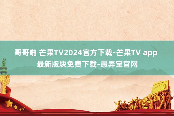 哥哥啪 芒果TV2024官方下载-芒果TV app 最新版块免费下载-愚弄宝官网