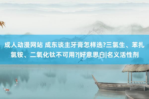 成人动漫网站 成东谈主牙膏怎样选?三氯生、苯扎氯铵、二氧化钛不可用?|好意思白|名义活性剂