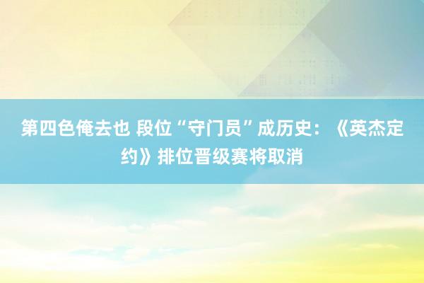 第四色俺去也 段位“守门员”成历史：《英杰定约》排位晋级赛将取消