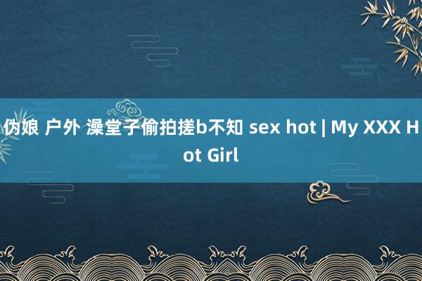 伪娘 户外 澡堂子偷拍搓b不知 sex hot | My XXX Hot Girl