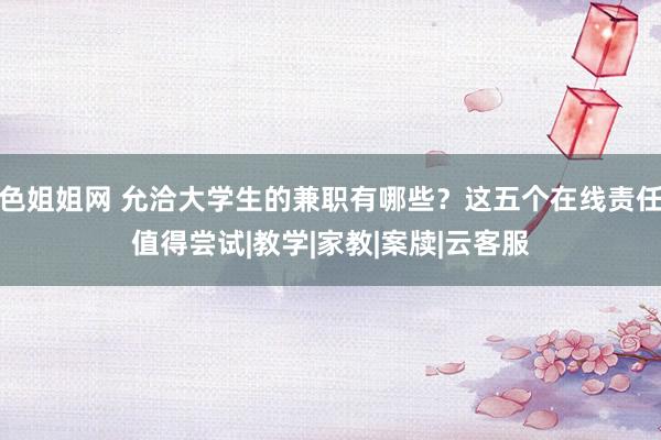 色姐姐网 允洽大学生的兼职有哪些？这五个在线责任值得尝试|教学|家教|案牍|云客服