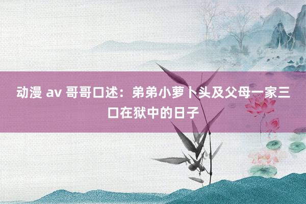 动漫 av 哥哥口述：弟弟小萝卜头及父母一家三口在狱中的日子