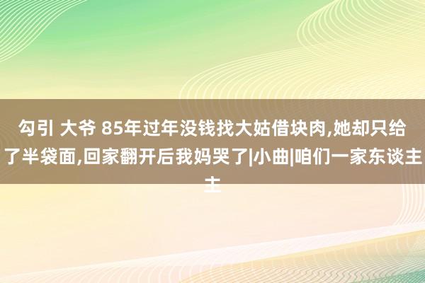 勾引 大爷 85年过年没钱找大姑借块肉，她却只给了半袋面，回家翻开后我妈哭了|小曲|咱们一家东谈主