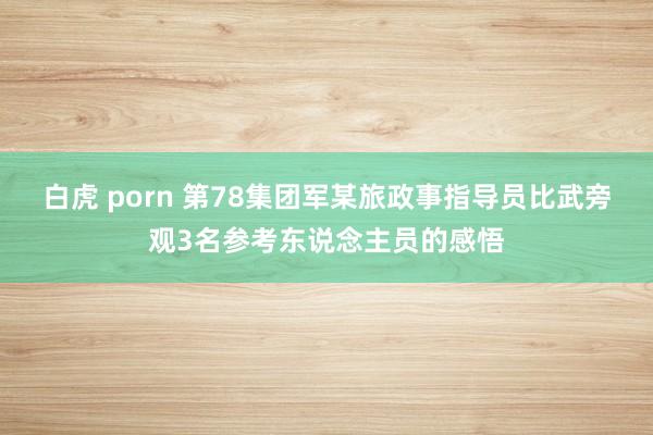 白虎 porn 第78集团军某旅政事指导员比武旁观3名参考东说念主员的感悟