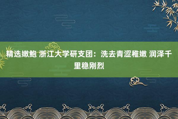 精选嫩鲍 浙江大学研支团：洗去青涩稚嫩 润泽千里稳刚烈