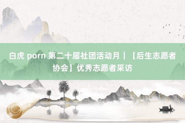 白虎 porn 第二十届社团活动月｜【后生志愿者协会】优秀志愿者采访