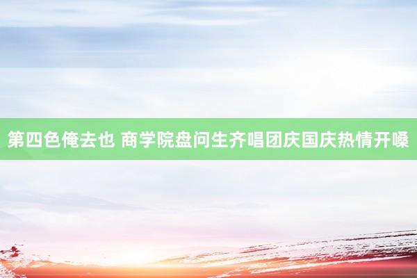 第四色俺去也 商学院盘问生齐唱团庆国庆热情开嗓